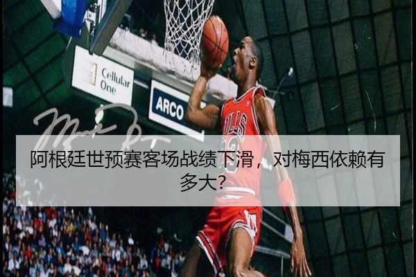 阿根廷世预赛客场战绩下滑，对梅西依赖有多大？